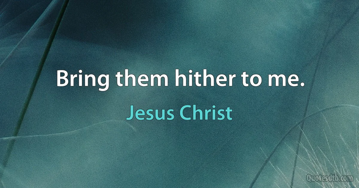 Bring them hither to me. (Jesus Christ)