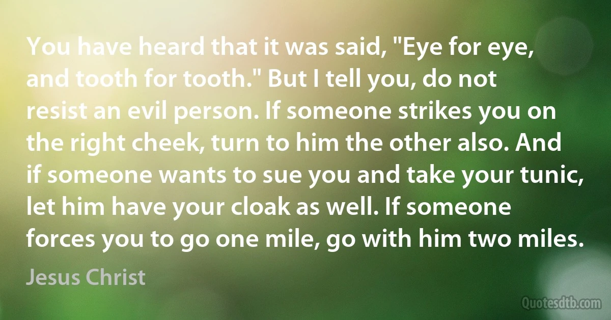 You have heard that it was said, "Eye for eye, and tooth for tooth." But I tell you, do not resist an evil person. If someone strikes you on the right cheek, turn to him the other also. And if someone wants to sue you and take your tunic, let him have your cloak as well. If someone forces you to go one mile, go with him two miles. (Jesus Christ)