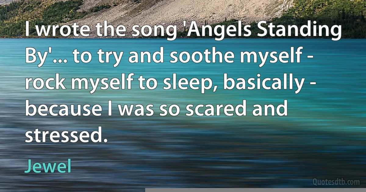 I wrote the song 'Angels Standing By'... to try and soothe myself - rock myself to sleep, basically - because I was so scared and stressed. (Jewel)