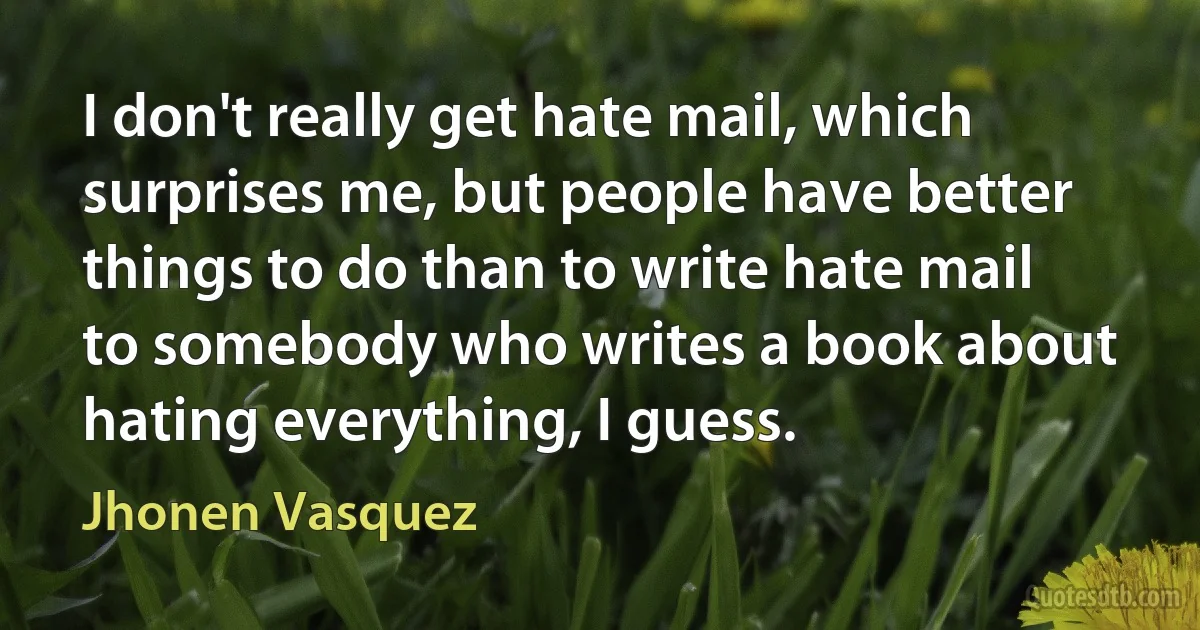 I don't really get hate mail, which surprises me, but people have better things to do than to write hate mail to somebody who writes a book about hating everything, I guess. (Jhonen Vasquez)