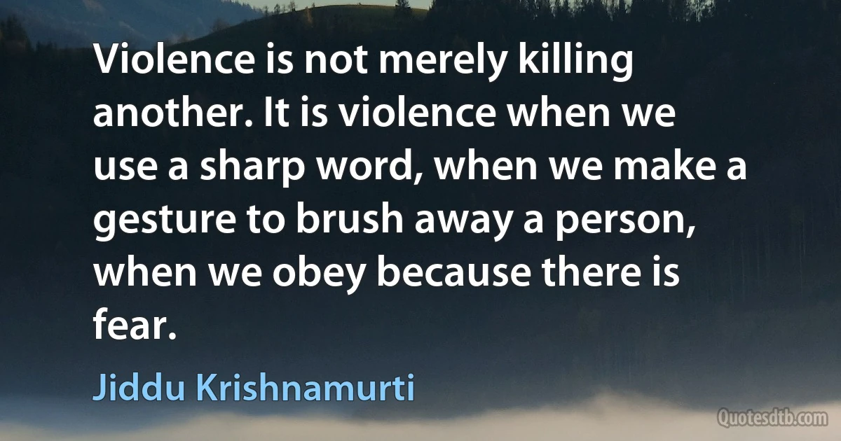 Violence is not merely killing another. It is violence when we use a sharp word, when we make a gesture to brush away a person, when we obey because there is fear. (Jiddu Krishnamurti)