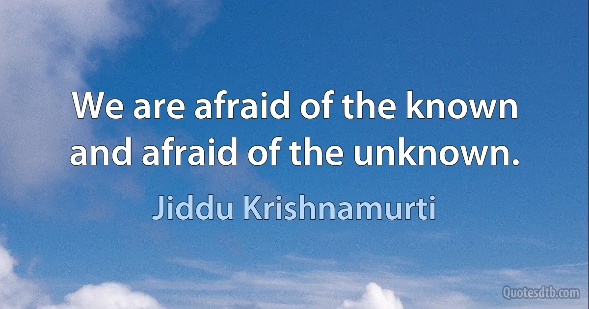 We are afraid of the known and afraid of the unknown. (Jiddu Krishnamurti)