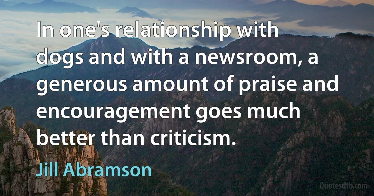 In one's relationship with dogs and with a newsroom, a generous amount of praise and encouragement goes much better than criticism. (Jill Abramson)