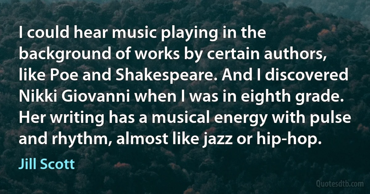 I could hear music playing in the background of works by certain authors, like Poe and Shakespeare. And I discovered Nikki Giovanni when I was in eighth grade. Her writing has a musical energy with pulse and rhythm, almost like jazz or hip-hop. (Jill Scott)