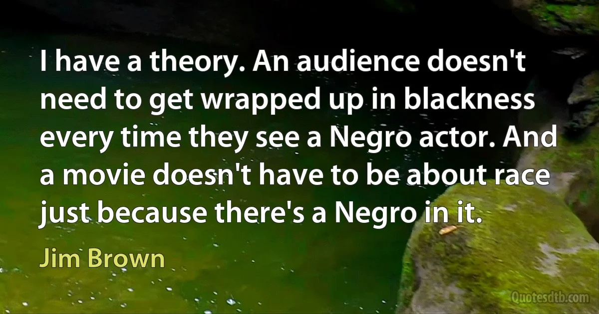 I have a theory. An audience doesn't need to get wrapped up in blackness every time they see a Negro actor. And a movie doesn't have to be about race just because there's a Negro in it. (Jim Brown)