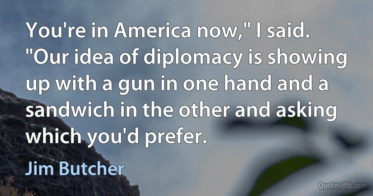 You're in America now," I said. "Our idea of diplomacy is showing up with a gun in one hand and a sandwich in the other and asking which you'd prefer. (Jim Butcher)