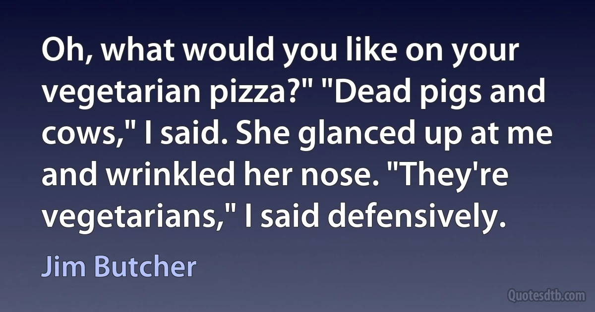 Oh, what would you like on your vegetarian pizza?" "Dead pigs and cows," I said. She glanced up at me and wrinkled her nose. "They're vegetarians," I said defensively. (Jim Butcher)