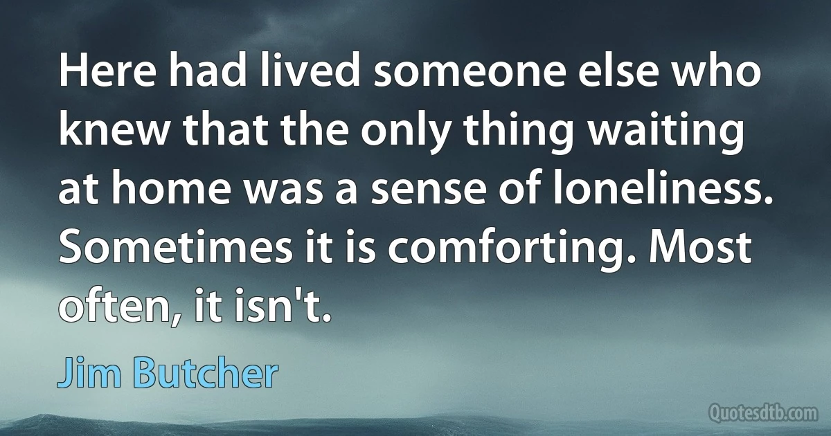 Here had lived someone else who knew that the only thing waiting at home was a sense of loneliness. Sometimes it is comforting. Most often, it isn't. (Jim Butcher)