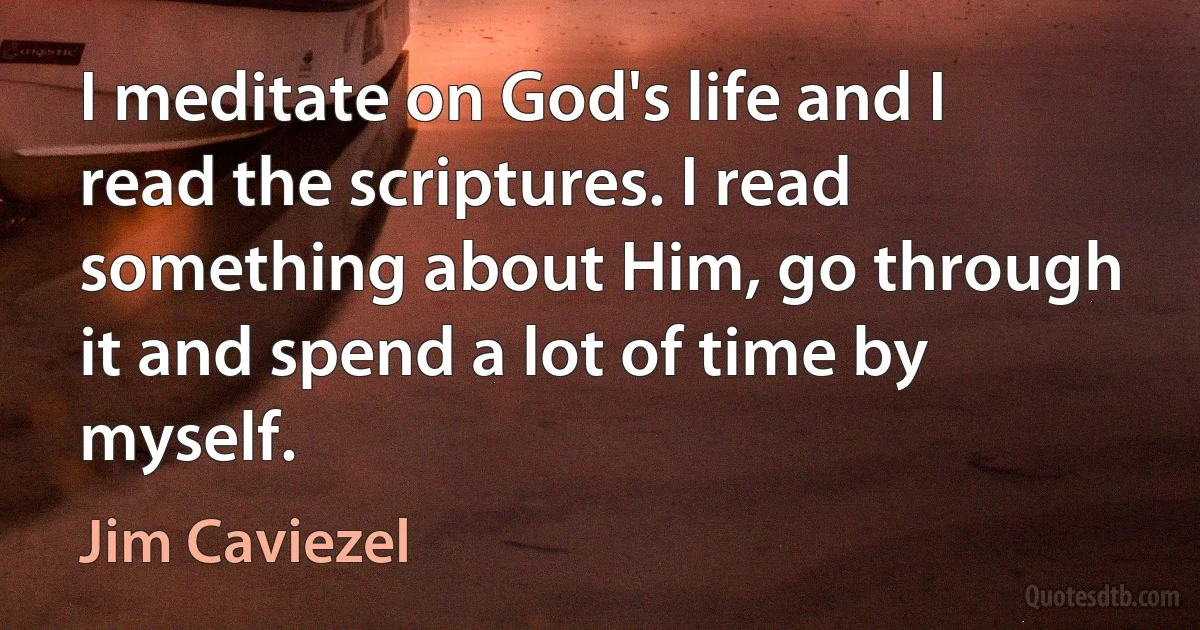 I meditate on God's life and I read the scriptures. I read something about Him, go through it and spend a lot of time by myself. (Jim Caviezel)