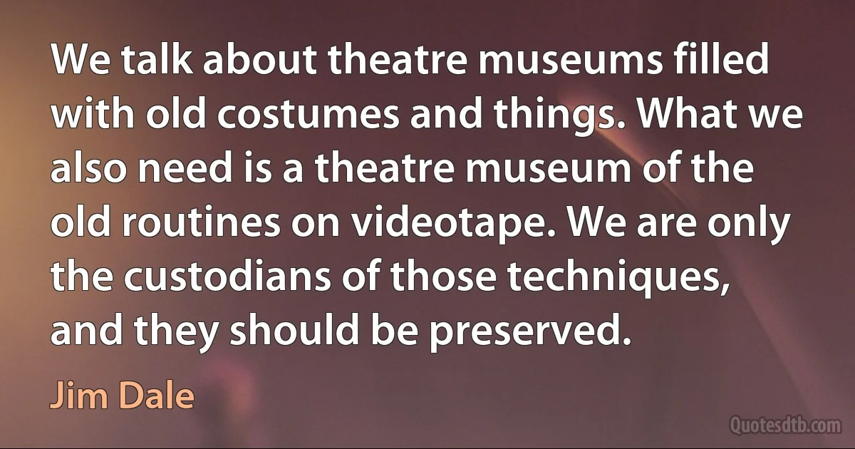 We talk about theatre museums filled with old costumes and things. What we also need is a theatre museum of the old routines on videotape. We are only the custodians of those techniques, and they should be preserved. (Jim Dale)