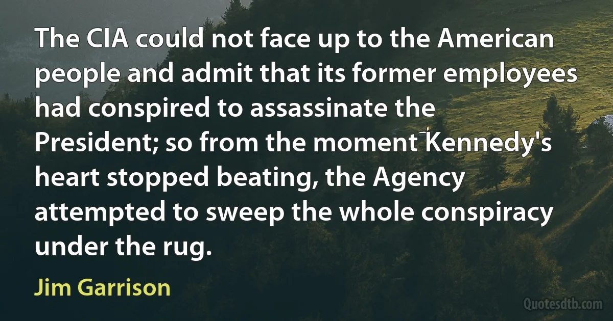 The CIA could not face up to the American people and admit that its former employees had conspired to assassinate the President; so from the moment Kennedy's heart stopped beating, the Agency attempted to sweep the whole conspiracy under the rug. (Jim Garrison)