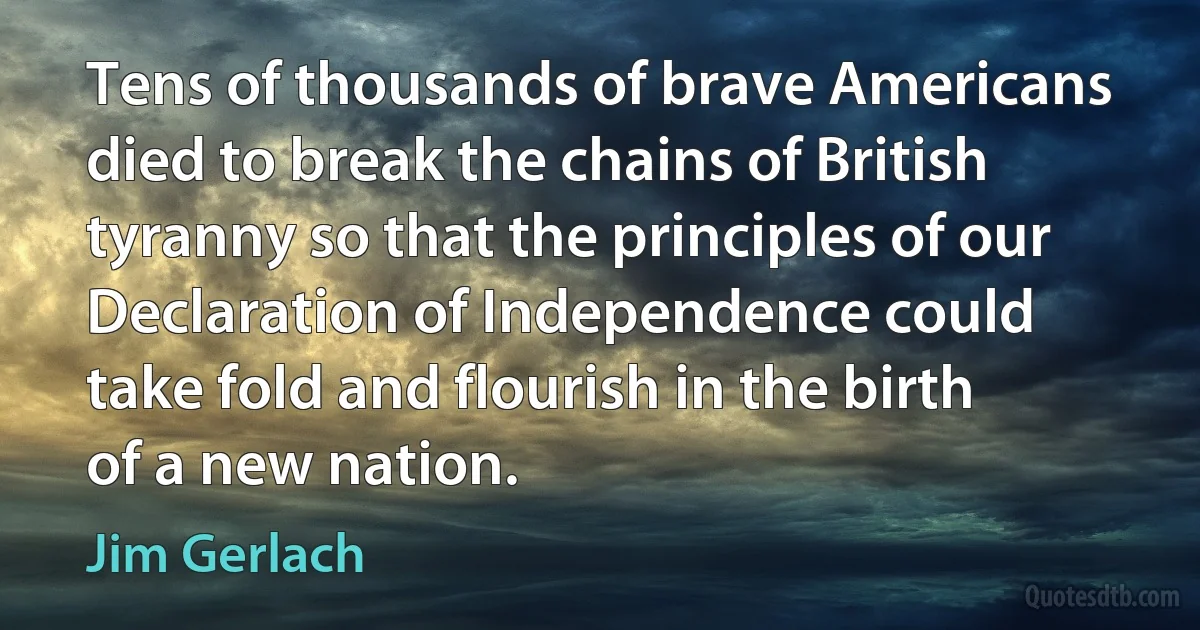 Tens of thousands of brave Americans died to break the chains of British tyranny so that the principles of our Declaration of Independence could take fold and flourish in the birth of a new nation. (Jim Gerlach)