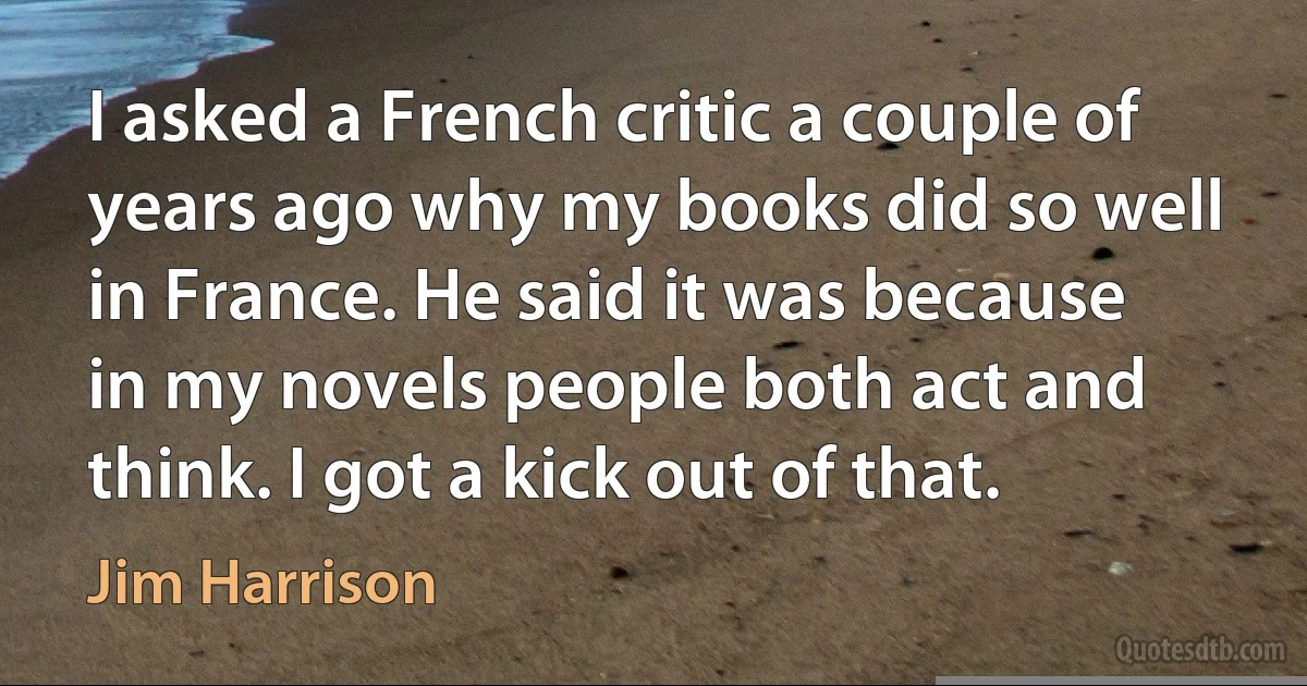 I asked a French critic a couple of years ago why my books did so well in France. He said it was because in my novels people both act and think. I got a kick out of that. (Jim Harrison)