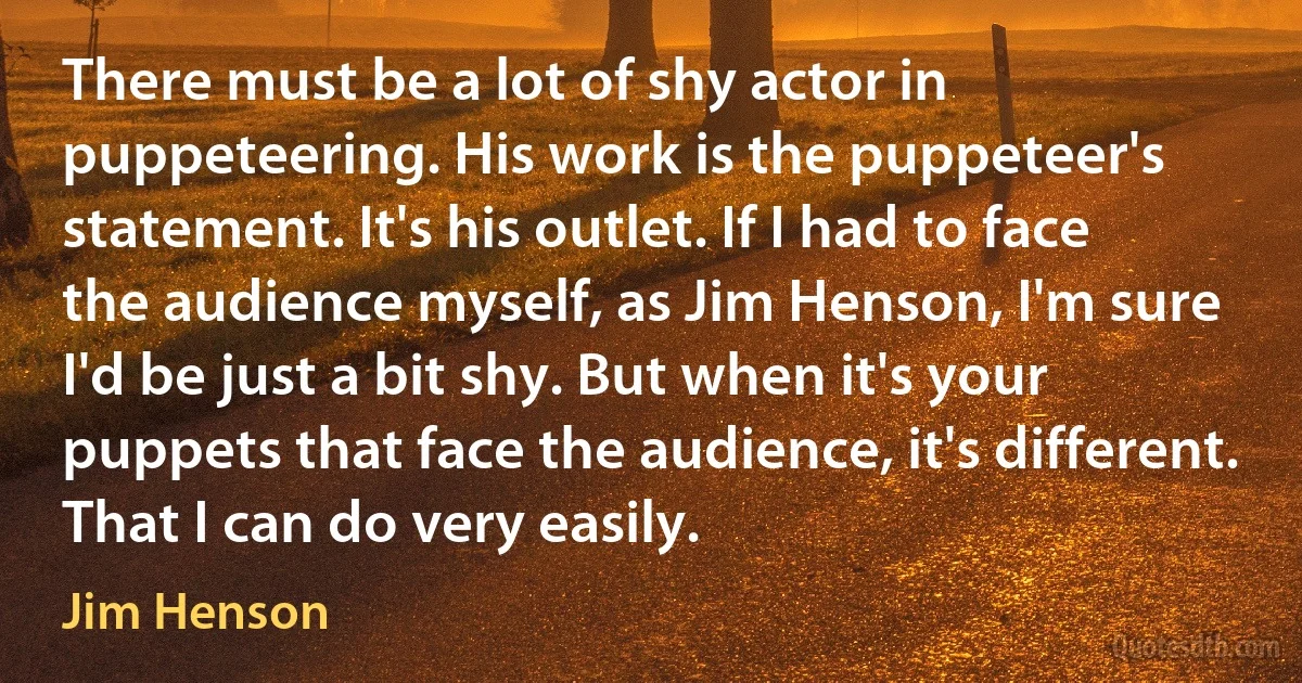 There must be a lot of shy actor in puppeteering. His work is the puppeteer's statement. It's his outlet. If I had to face the audience myself, as Jim Henson, I'm sure I'd be just a bit shy. But when it's your puppets that face the audience, it's different. That I can do very easily. (Jim Henson)