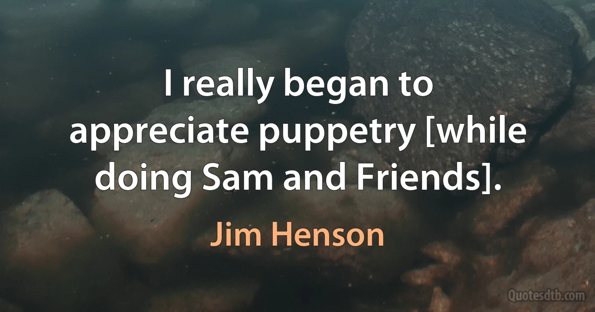 I really began to appreciate puppetry [while doing Sam and Friends]. (Jim Henson)