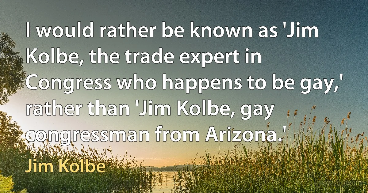 I would rather be known as 'Jim Kolbe, the trade expert in Congress who happens to be gay,' rather than 'Jim Kolbe, gay congressman from Arizona.' (Jim Kolbe)