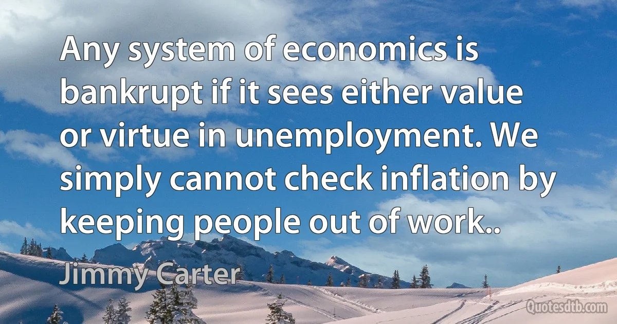 Any system of economics is bankrupt if it sees either value or virtue in unemployment. We simply cannot check inflation by keeping people out of work.. (Jimmy Carter)