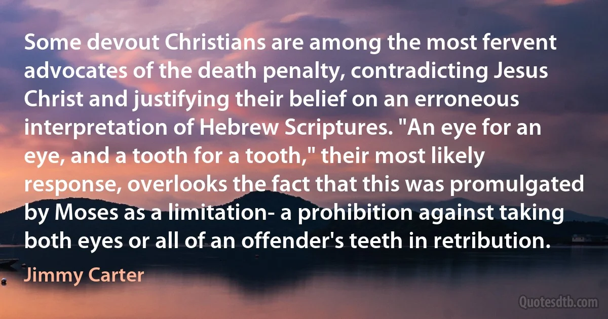 Some devout Christians are among the most fervent advocates of the death penalty, contradicting Jesus Christ and justifying their belief on an erroneous interpretation of Hebrew Scriptures. "An eye for an eye, and a tooth for a tooth," their most likely response, overlooks the fact that this was promulgated by Moses as a limitation- a prohibition against taking both eyes or all of an offender's teeth in retribution. (Jimmy Carter)