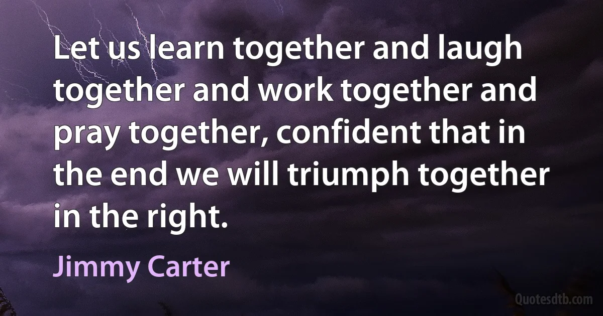 Let us learn together and laugh together and work together and pray together, confident that in the end we will triumph together in the right. (Jimmy Carter)