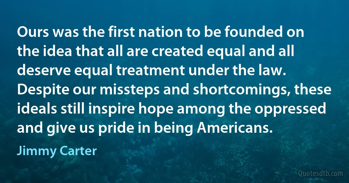 Ours was the first nation to be founded on the idea that all are created equal and all deserve equal treatment under the law. Despite our missteps and shortcomings, these ideals still inspire hope among the oppressed and give us pride in being Americans. (Jimmy Carter)