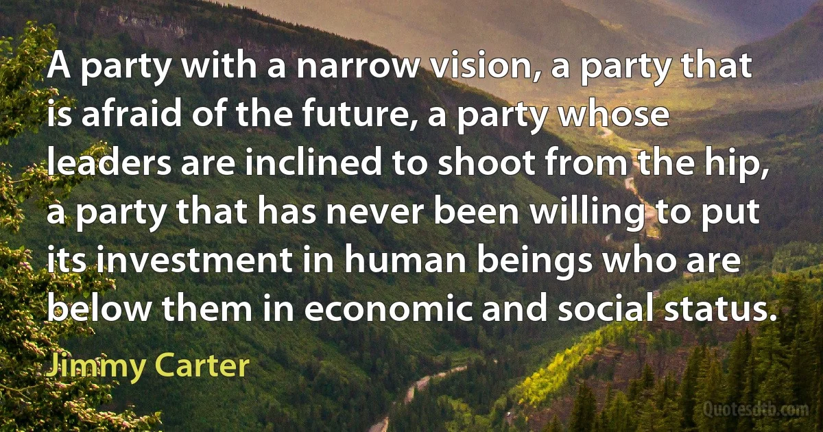 A party with a narrow vision, a party that is afraid of the future, a party whose leaders are inclined to shoot from the hip, a party that has never been willing to put its investment in human beings who are below them in economic and social status. (Jimmy Carter)