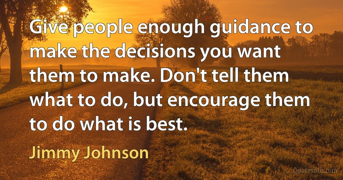 Give people enough guidance to make the decisions you want them to make. Don't tell them what to do, but encourage them to do what is best. (Jimmy Johnson)