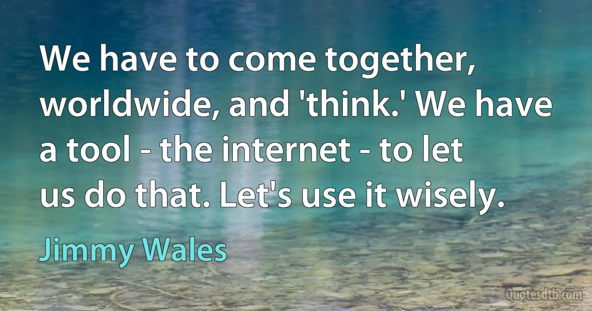 We have to come together, worldwide, and 'think.' We have a tool - the internet - to let us do that. Let's use it wisely. (Jimmy Wales)