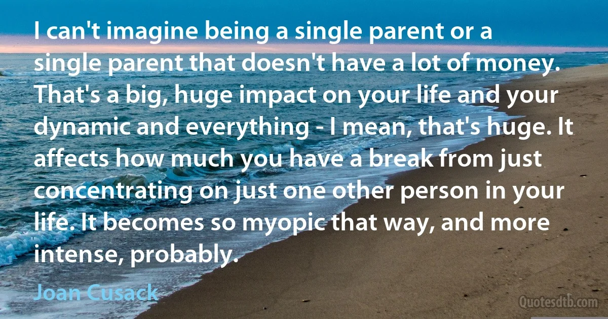 I can't imagine being a single parent or a single parent that doesn't have a lot of money. That's a big, huge impact on your life and your dynamic and everything - I mean, that's huge. It affects how much you have a break from just concentrating on just one other person in your life. It becomes so myopic that way, and more intense, probably. (Joan Cusack)