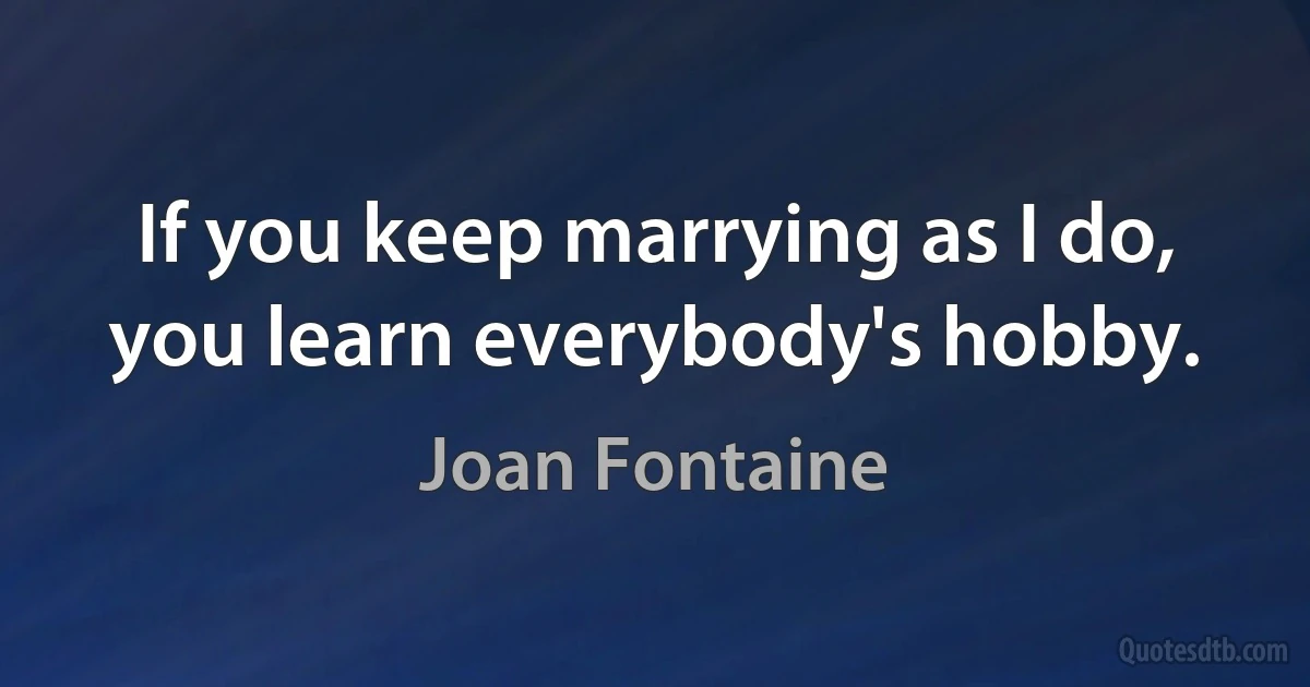 If you keep marrying as I do, you learn everybody's hobby. (Joan Fontaine)