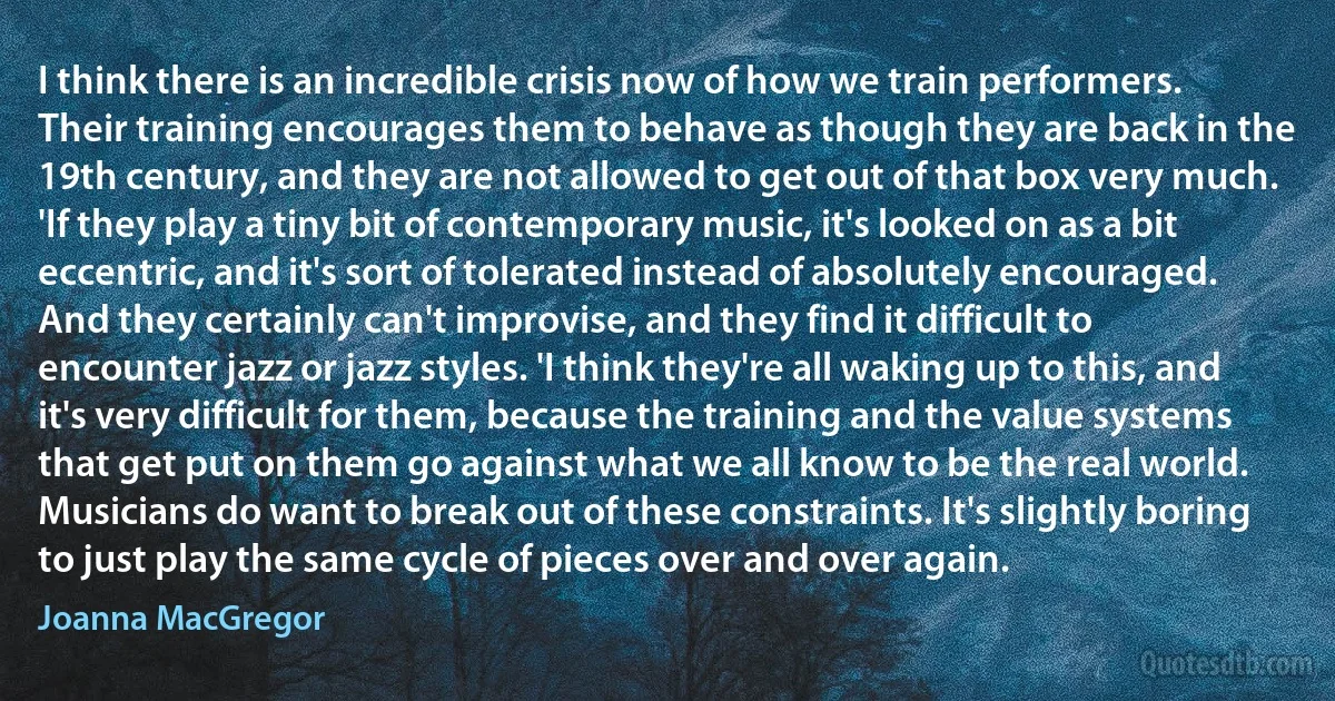 I think there is an incredible crisis now of how we train performers. Their training encourages them to behave as though they are back in the 19th century, and they are not allowed to get out of that box very much. 'If they play a tiny bit of contemporary music, it's looked on as a bit eccentric, and it's sort of tolerated instead of absolutely encouraged. And they certainly can't improvise, and they find it difficult to encounter jazz or jazz styles. 'I think they're all waking up to this, and it's very difficult for them, because the training and the value systems that get put on them go against what we all know to be the real world. Musicians do want to break out of these constraints. It's slightly boring to just play the same cycle of pieces over and over again. (Joanna MacGregor)