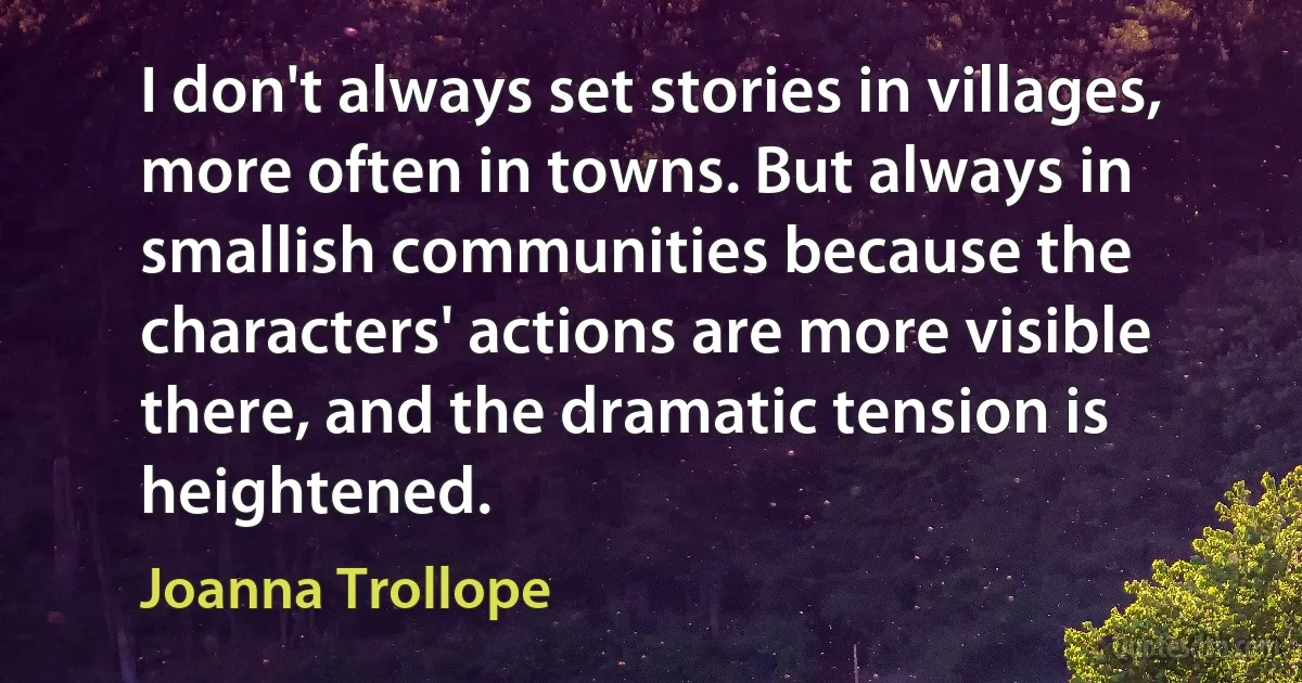 I don't always set stories in villages, more often in towns. But always in smallish communities because the characters' actions are more visible there, and the dramatic tension is heightened. (Joanna Trollope)