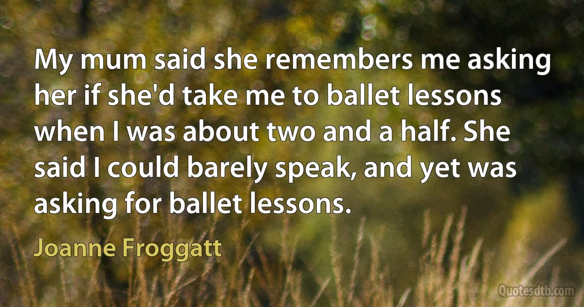 My mum said she remembers me asking her if she'd take me to ballet lessons when I was about two and a half. She said I could barely speak, and yet was asking for ballet lessons. (Joanne Froggatt)