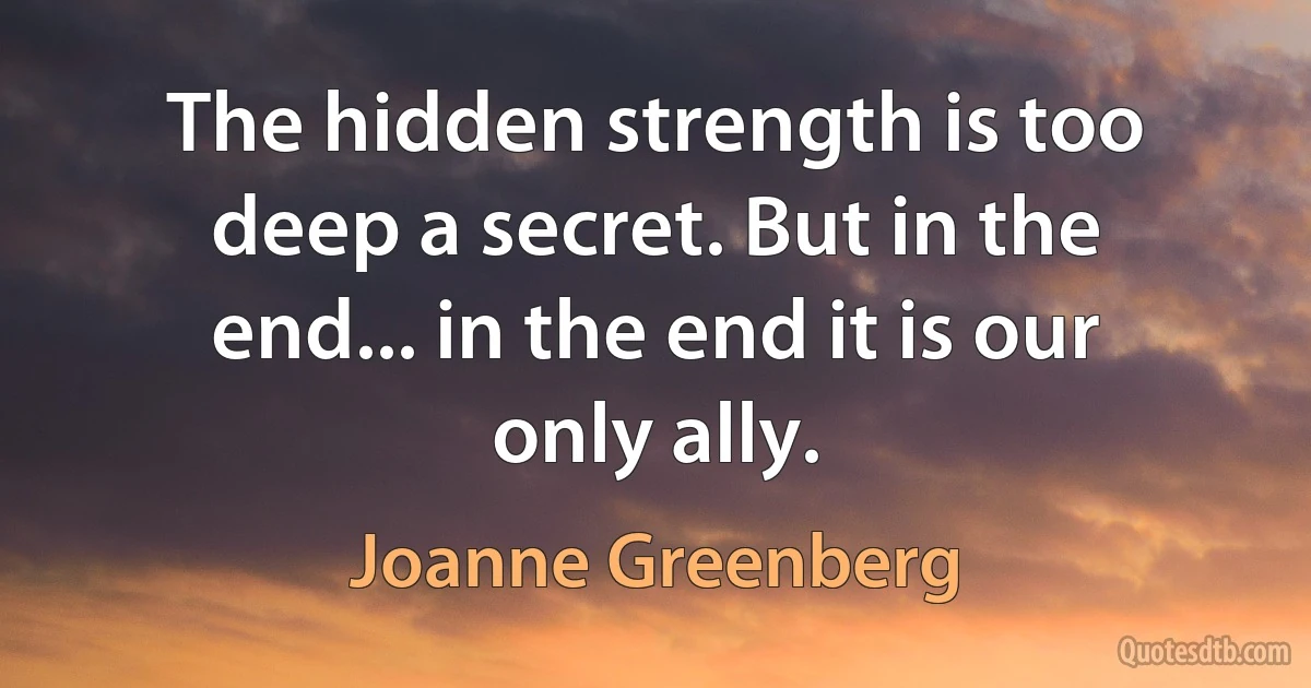 The hidden strength is too deep a secret. But in the end... in the end it is our only ally. (Joanne Greenberg)