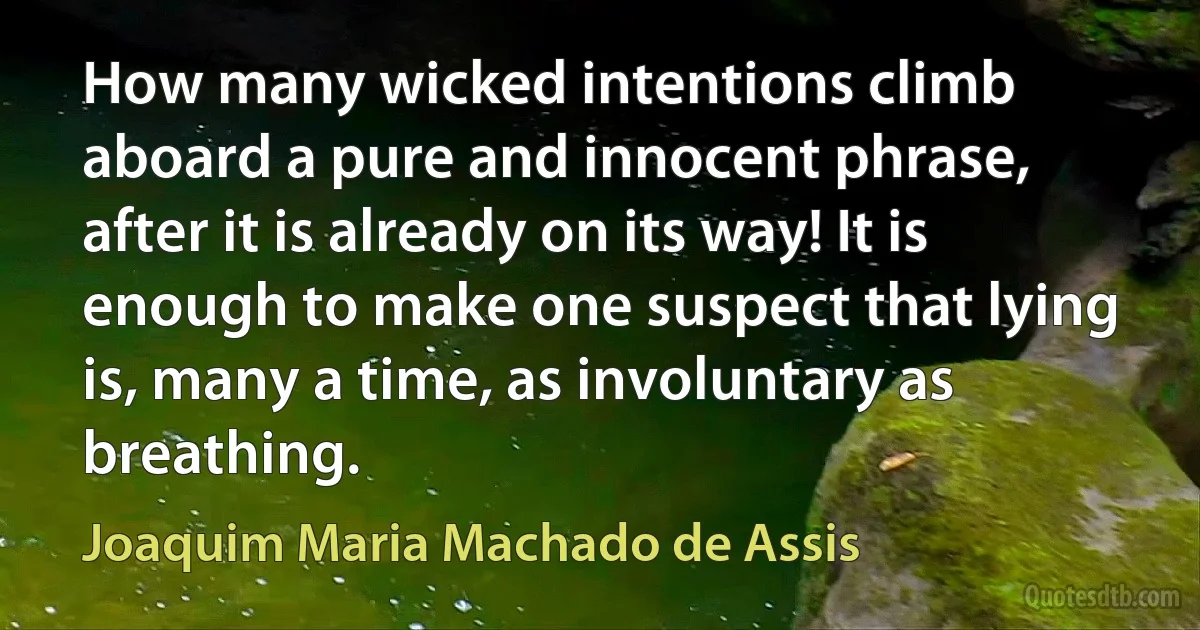 How many wicked intentions climb aboard a pure and innocent phrase, after it is already on its way! It is enough to make one suspect that lying is, many a time, as involuntary as breathing. (Joaquim Maria Machado de Assis)