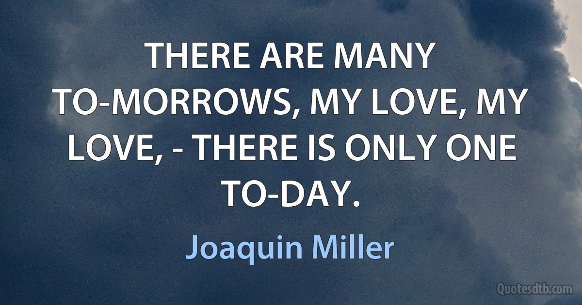 THERE ARE MANY TO-MORROWS, MY LOVE, MY LOVE, - THERE IS ONLY ONE TO-DAY. (Joaquin Miller)