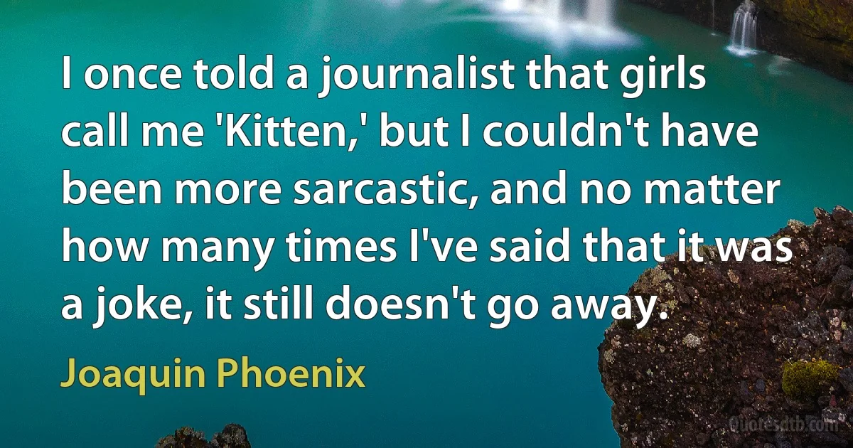 I once told a journalist that girls call me 'Kitten,' but I couldn't have been more sarcastic, and no matter how many times I've said that it was a joke, it still doesn't go away. (Joaquin Phoenix)