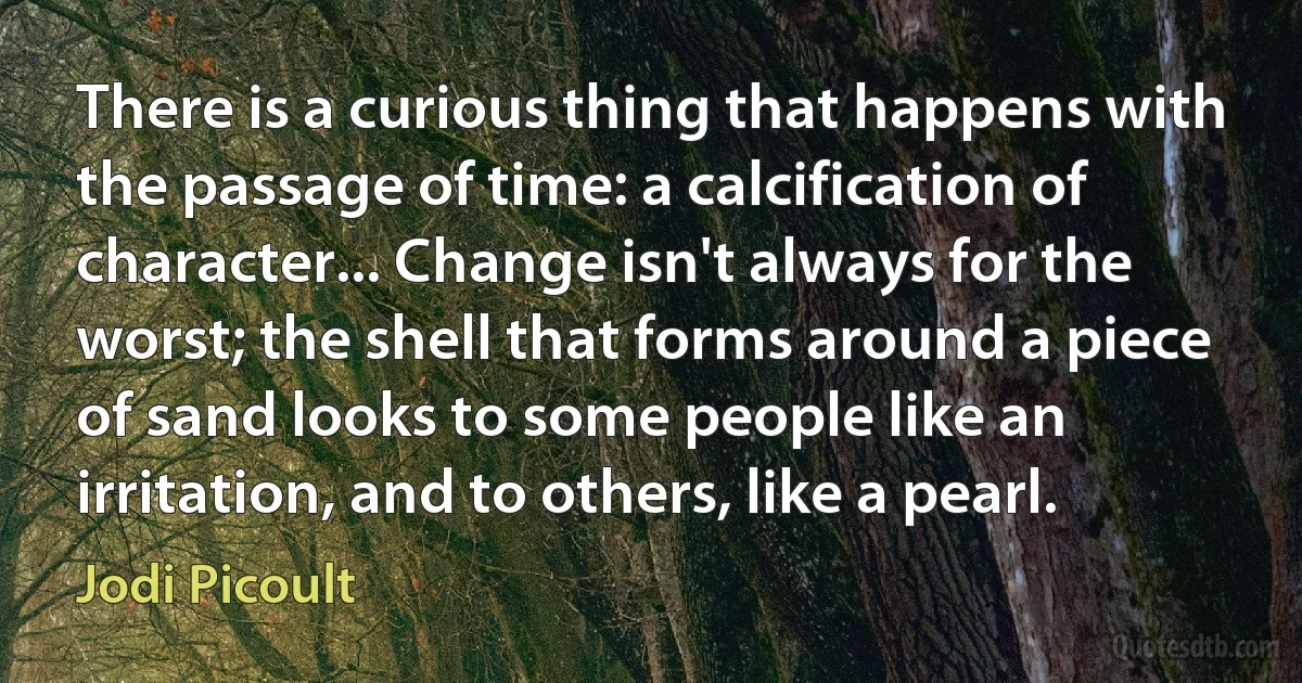 There is a curious thing that happens with the passage of time: a calcification of character... Change isn't always for the worst; the shell that forms around a piece of sand looks to some people like an irritation, and to others, like a pearl. (Jodi Picoult)