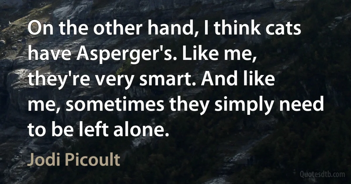 On the other hand, I think cats have Asperger's. Like me, they're very smart. And like me, sometimes they simply need to be left alone. (Jodi Picoult)