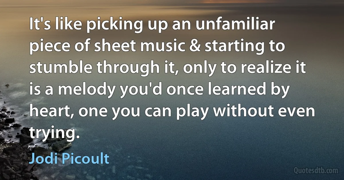 It's like picking up an unfamiliar piece of sheet music & starting to stumble through it, only to realize it is a melody you'd once learned by heart, one you can play without even trying. (Jodi Picoult)