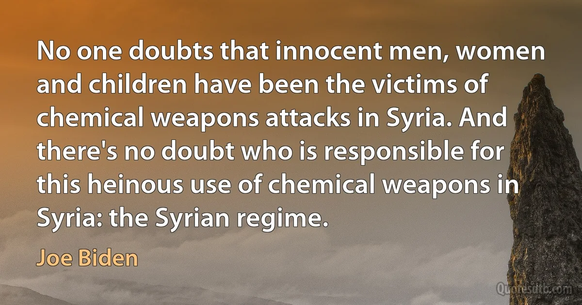 No one doubts that innocent men, women and children have been the victims of chemical weapons attacks in Syria. And there's no doubt who is responsible for this heinous use of chemical weapons in Syria: the Syrian regime. (Joe Biden)