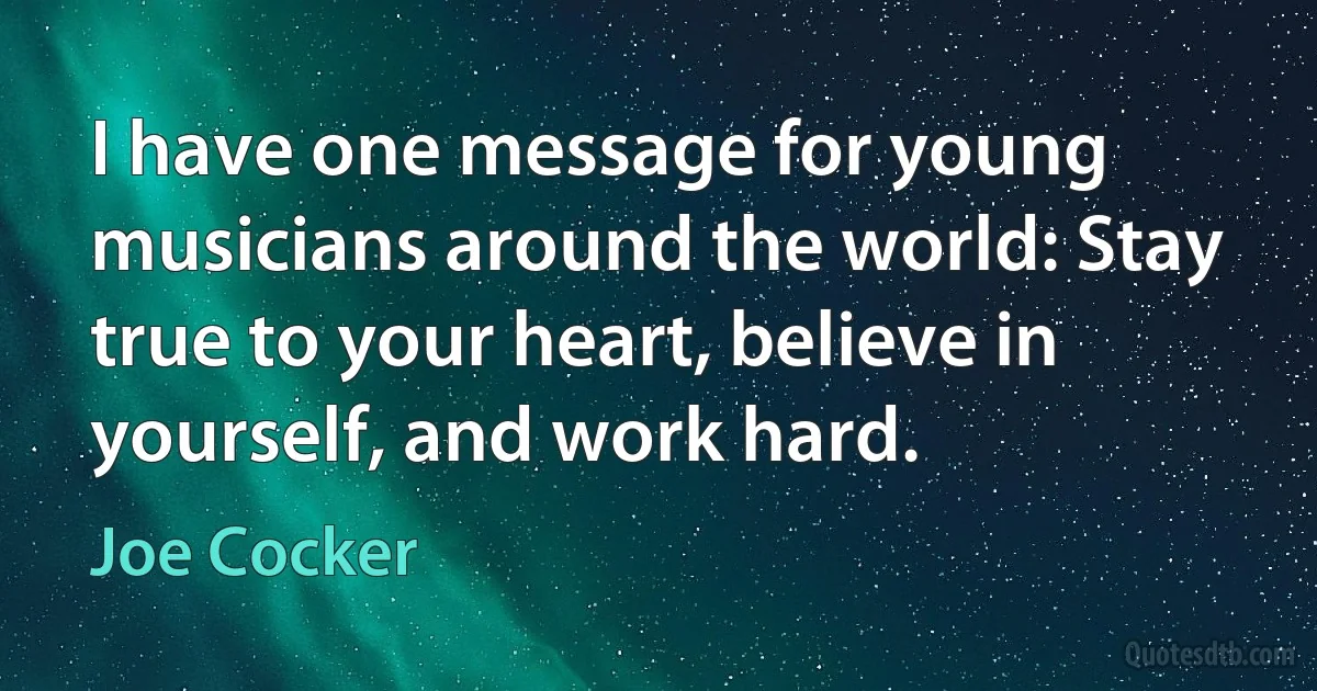 I have one message for young musicians around the world: Stay true to your heart, believe in yourself, and work hard. (Joe Cocker)