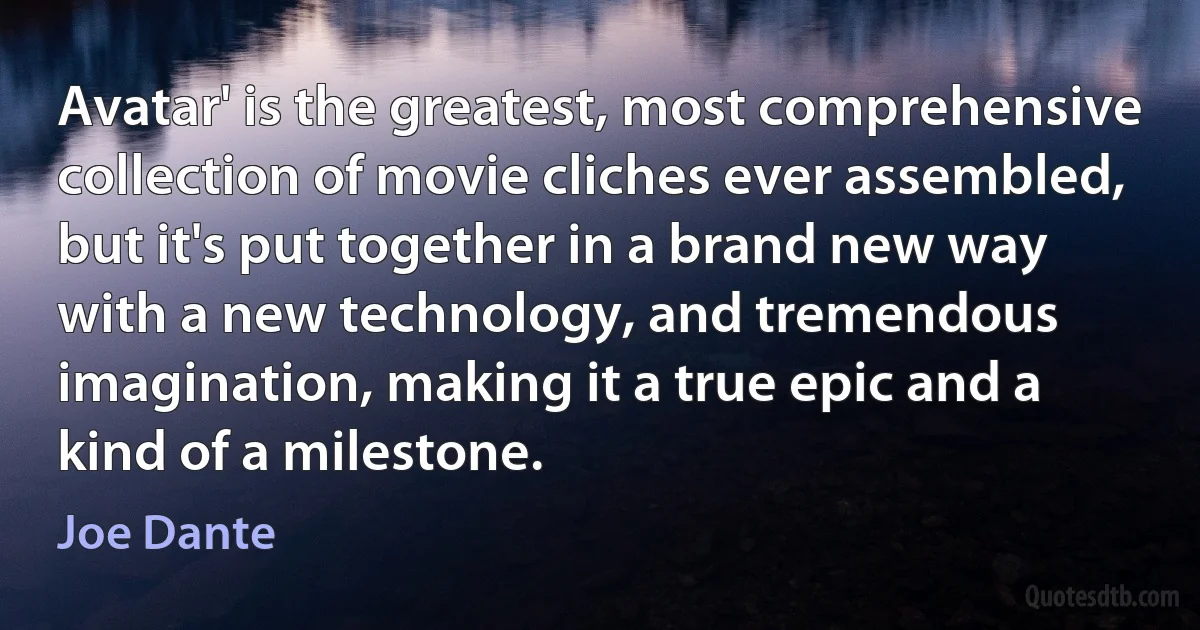 Avatar' is the greatest, most comprehensive collection of movie cliches ever assembled, but it's put together in a brand new way with a new technology, and tremendous imagination, making it a true epic and a kind of a milestone. (Joe Dante)