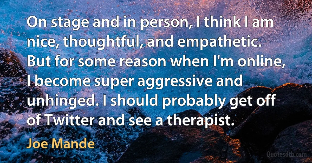 On stage and in person, I think I am nice, thoughtful, and empathetic. But for some reason when I'm online, I become super aggressive and unhinged. I should probably get off of Twitter and see a therapist. (Joe Mande)