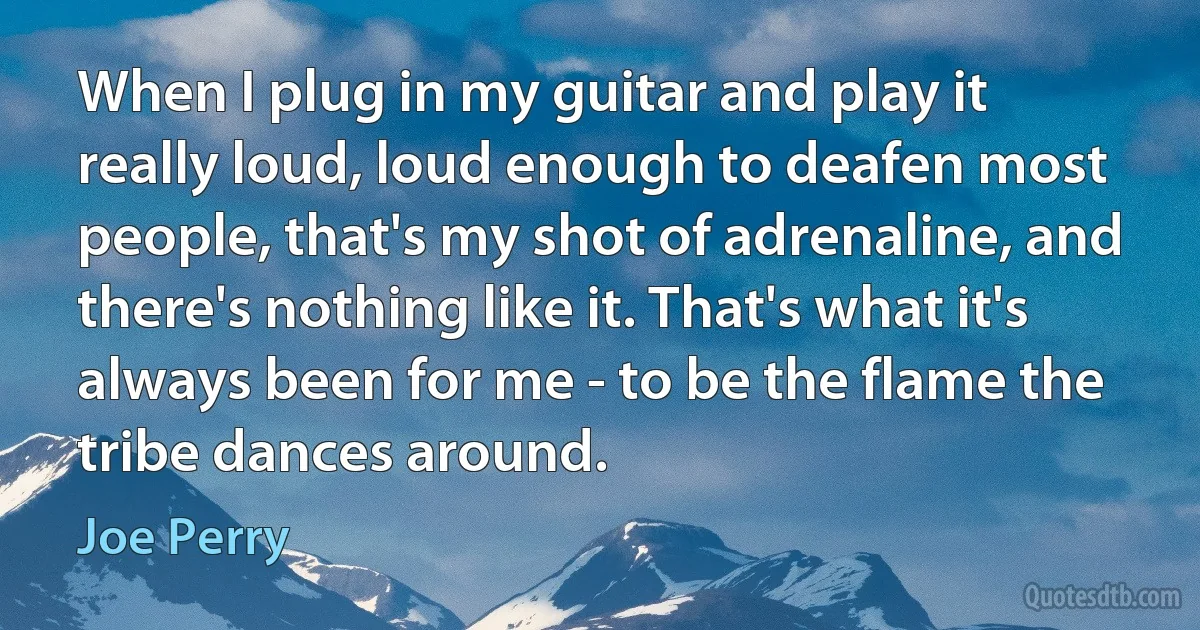 When I plug in my guitar and play it really loud, loud enough to deafen most people, that's my shot of adrenaline, and there's nothing like it. That's what it's always been for me - to be the flame the tribe dances around. (Joe Perry)