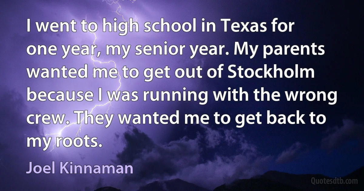 I went to high school in Texas for one year, my senior year. My parents wanted me to get out of Stockholm because I was running with the wrong crew. They wanted me to get back to my roots. (Joel Kinnaman)