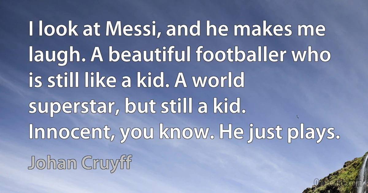 I look at Messi, and he makes me laugh. A beautiful footballer who is still like a kid. A world superstar, but still a kid. Innocent, you know. He just plays. (Johan Cruyff)