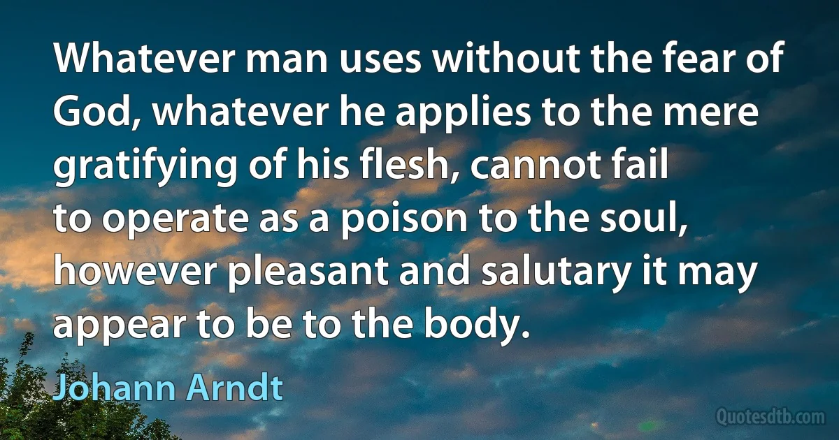 Whatever man uses without the fear of God, whatever he applies to the mere gratifying of his flesh, cannot fail to operate as a poison to the soul, however pleasant and salutary it may appear to be to the body. (Johann Arndt)