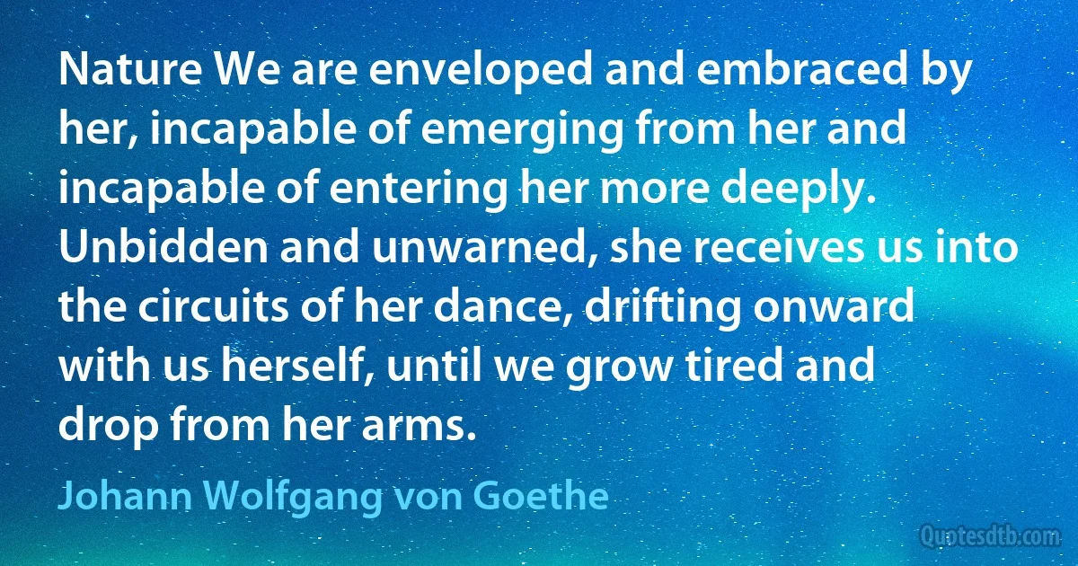 Nature We are enveloped and embraced by her, incapable of emerging from her and incapable of entering her more deeply. Unbidden and unwarned, she receives us into the circuits of her dance, drifting onward with us herself, until we grow tired and drop from her arms. (Johann Wolfgang von Goethe)