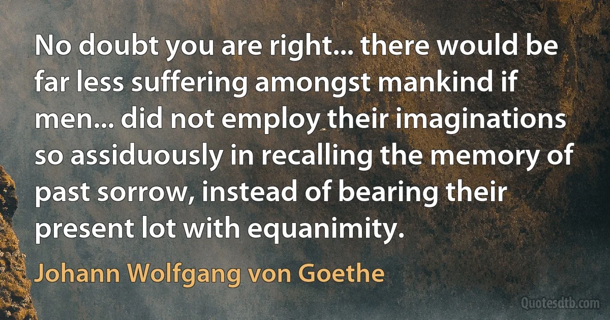 No doubt you are right... there would be far less suffering amongst mankind if men... did not employ their imaginations so assiduously in recalling the memory of past sorrow, instead of bearing their present lot with equanimity. (Johann Wolfgang von Goethe)