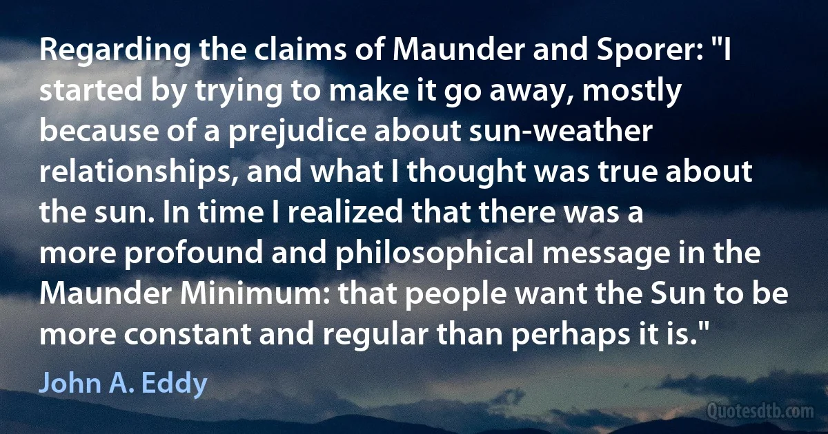 Regarding the claims of Maunder and Sporer: "I started by trying to make it go away, mostly because of a prejudice about sun-weather relationships, and what I thought was true about the sun. In time I realized that there was a more profound and philosophical message in the Maunder Minimum: that people want the Sun to be more constant and regular than perhaps it is." (John A. Eddy)